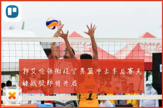 郭艾伦领衔辽宁男篮冲击季后赛关键战役即将开启