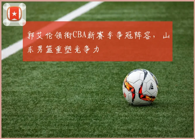 郭艾伦领衔CBA新赛季争冠阵容，山东男篮重塑竞争力