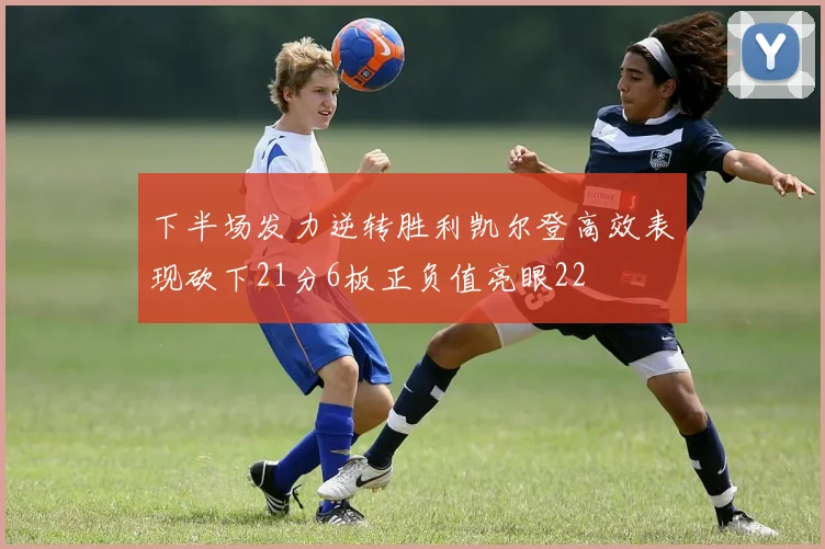 下半场发力逆转胜利凯尔登高效表现砍下21分6板正负值亮眼22