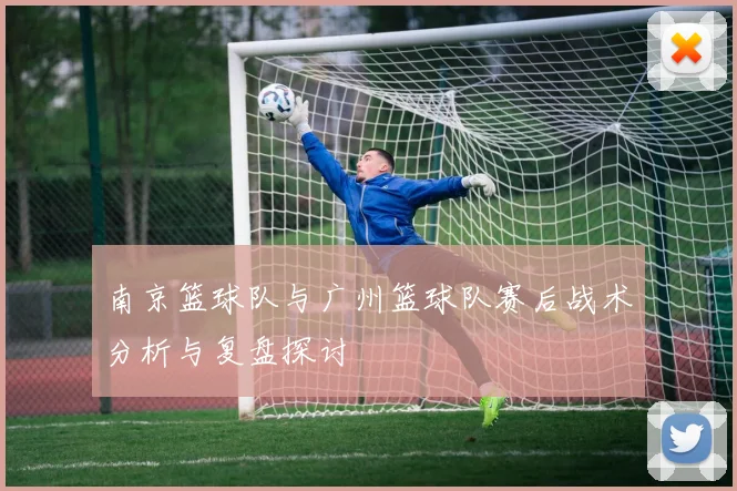 南京篮球队与广州篮球队赛后战术分析与复盘探讨
