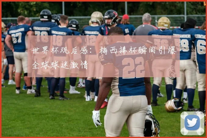 世界杯观后感：梅西捧杯瞬间引爆全球球迷激情