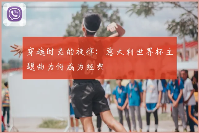 穿越时光的旋律：意大利世界杯主题曲为何成为经典