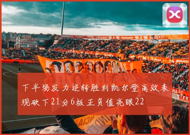 下半场发力逆转胜利凯尔登高效表现砍下21分6板正负值亮眼22