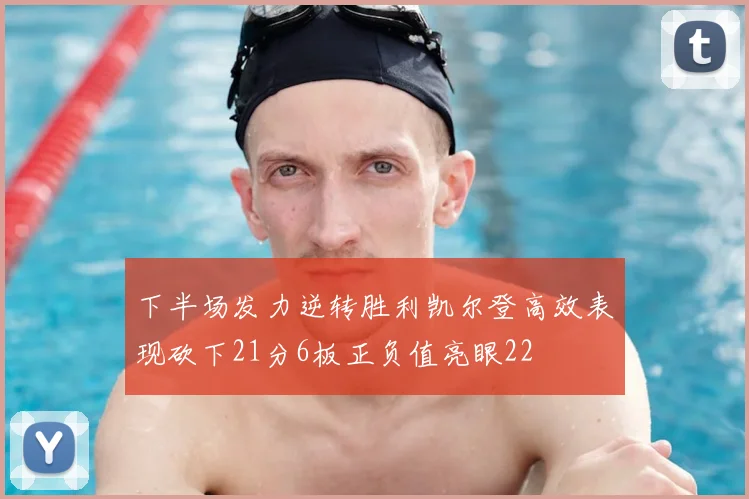 下半场发力逆转胜利凯尔登高效表现砍下21分6板正负值亮眼22