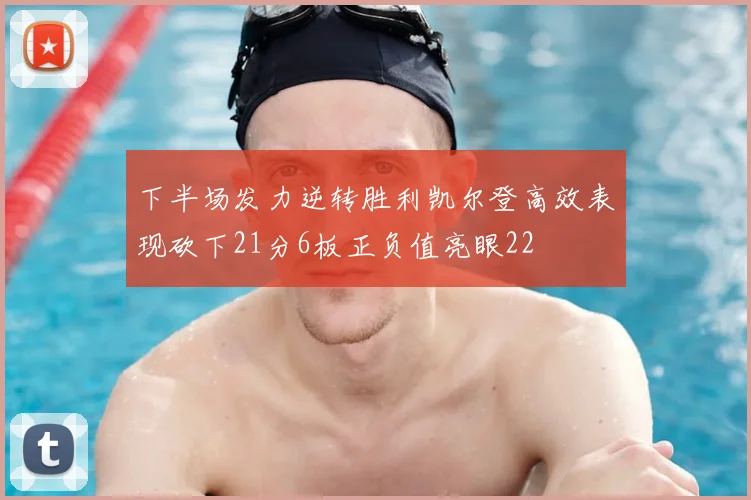 下半场发力逆转胜利凯尔登高效表现砍下21分6板正负值亮眼22
