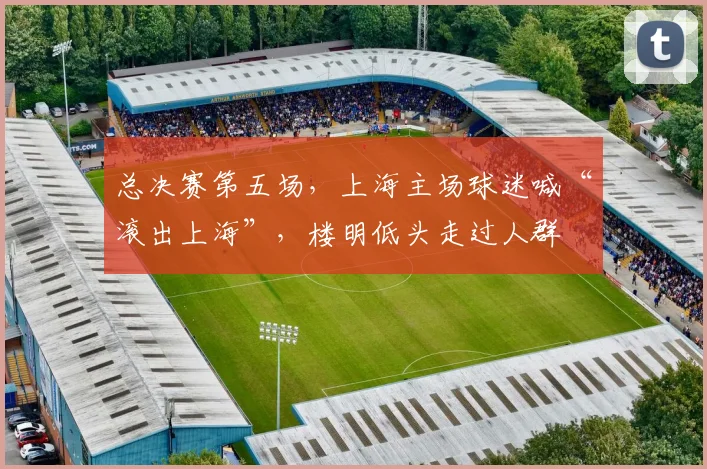总决赛第五场,上海主场球迷喊“滚出上海”,楼明低头走过人群
