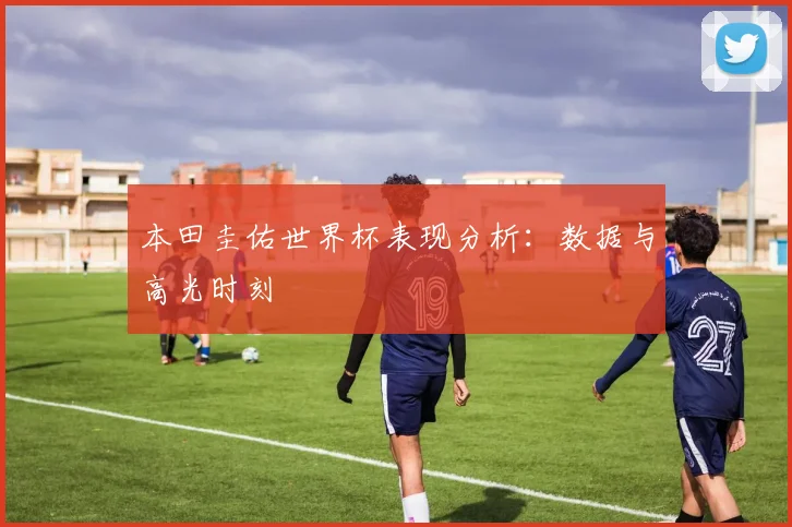 本田圭佑世界杯表现分析:数据与高光时刻