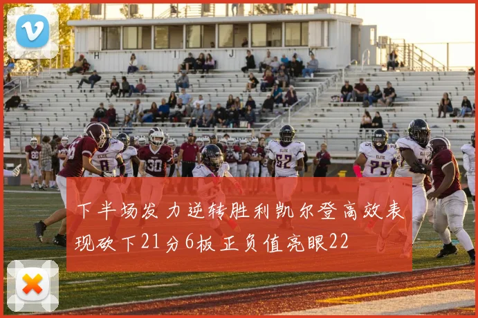 下半场发力逆转胜利凯尔登高效表现砍下21分6板正负值亮眼22
