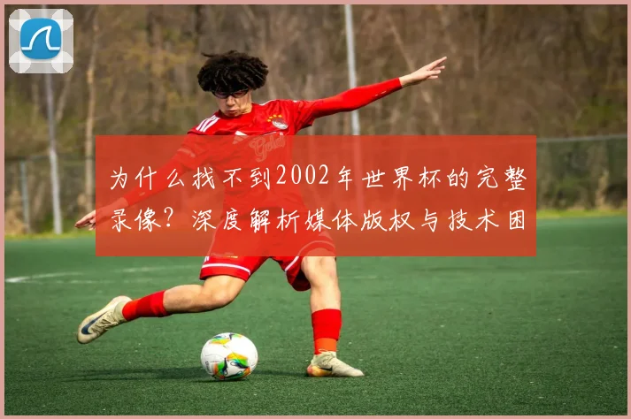 为什么找不到2002年世界杯的完整录像?深度解析媒体版权与技术困局