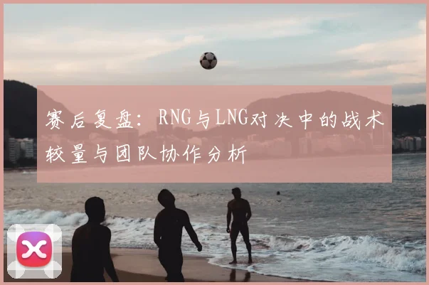 赛后复盘：RNG与LNG对决中的战术较量与团队协作分析