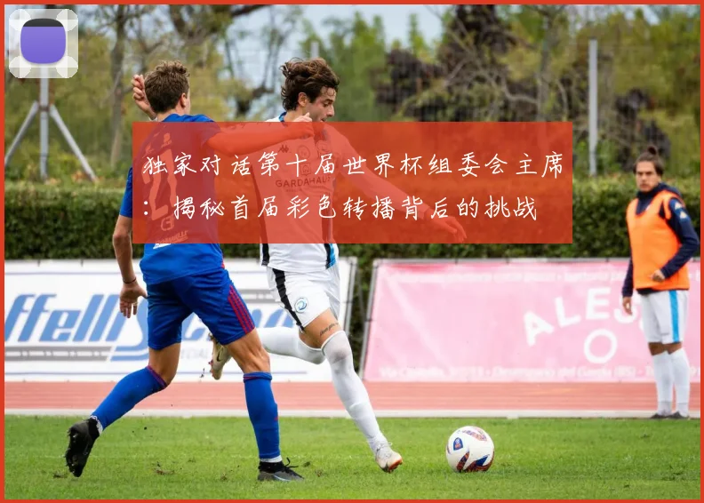 独家对话第十届世界杯组委会主席：揭秘首届彩色转播背后的挑战
