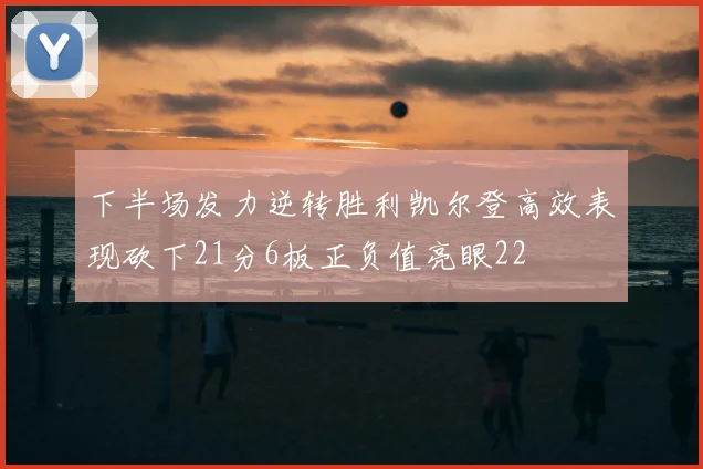 下半场发力逆转胜利凯尔登高效表现砍下21分6板正负值亮眼22