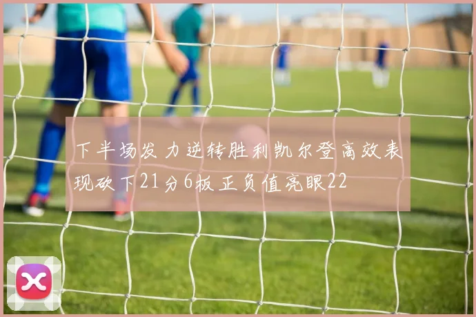 下半场发力逆转胜利凯尔登高效表现砍下21分6板正负值亮眼22