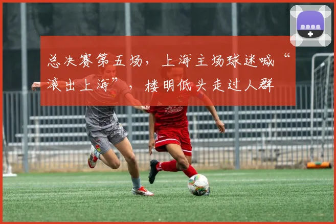 总决赛第五场，上海主场球迷喊“滚出上海”，楼明低头走过人群