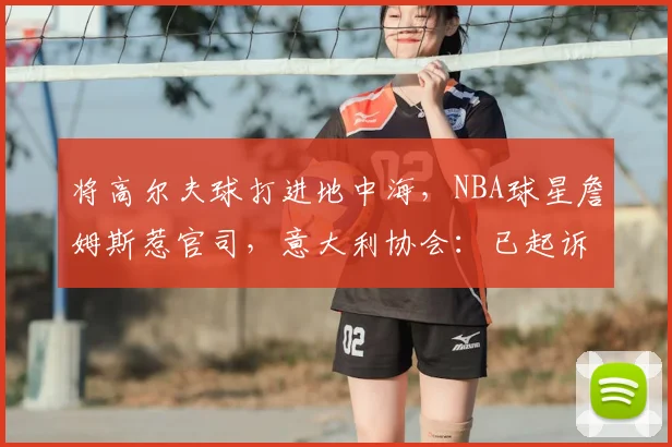 将高尔夫球打进地中海，NBA球星詹姆斯惹官司，意大利协会：已起诉，按刑法或判2-6年