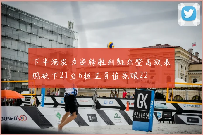 下半场发力逆转胜利凯尔登高效表现砍下21分6板正负值亮眼22