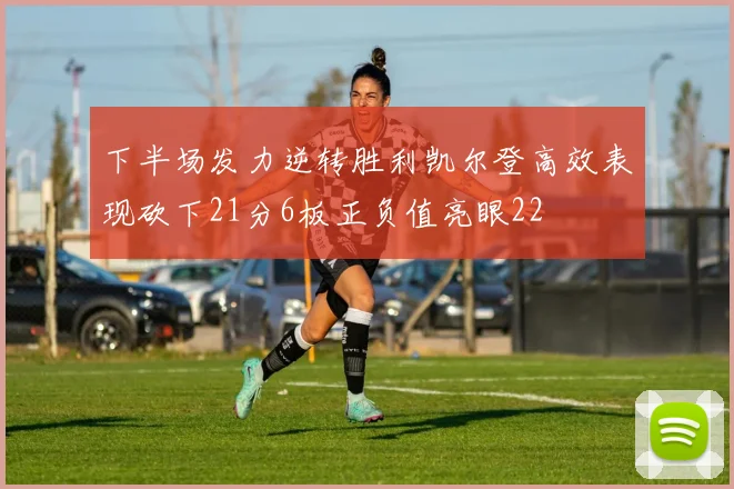 下半场发力逆转胜利凯尔登高效表现砍下21分6板正负值亮眼22
